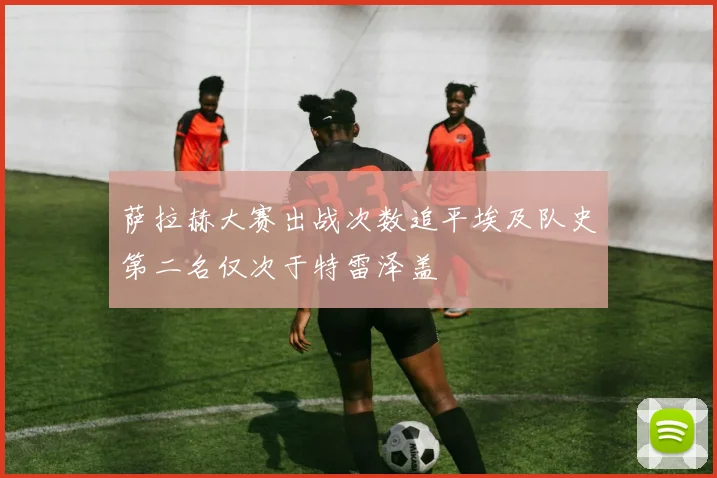 萨拉赫大赛出战次数追平埃及队史第二名仅次于特雷泽盖