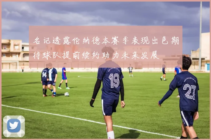 名记透露伦纳德本赛季表现出色期待球队提前续约助力未来发展