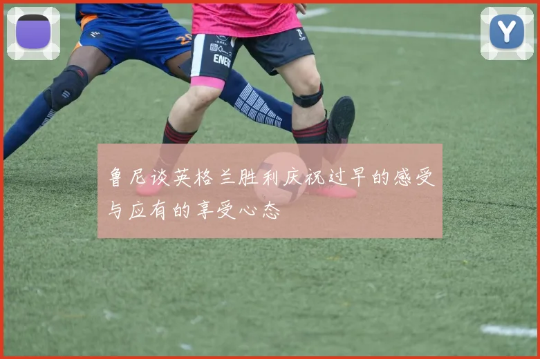 鲁尼谈英格兰胜利庆祝过早的感受与应有的享受心态