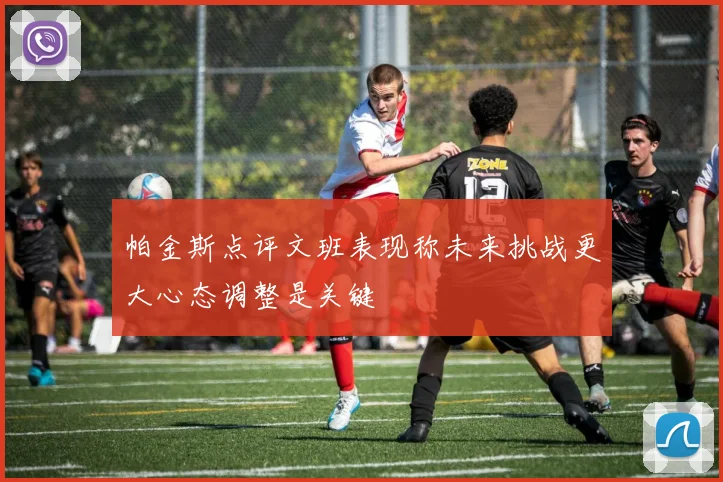 帕金斯点评文班表现称未来挑战更大心态调整是关键