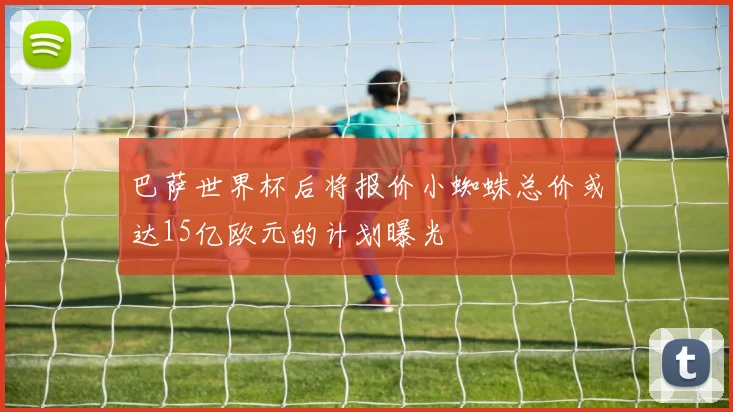 巴萨世界杯后将报价小蜘蛛总价或达15亿欧元的计划曝光